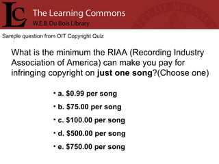 Sample question from OIT Copyright Quiz What is the minimum the RIAA (Recording Industry Association of America) can make you pay for infringing copyright on  just one song ?(Choose one) a. $0.99 per song b. $75.00 per song c. $100.00 per song d. $500.00 per song e. $750.00 per song 