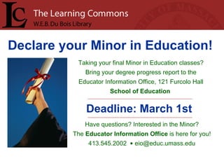 Declare your Minor in Education!   Taking your final Minor in Education classes? Bring your degree progress report to the Educator Information Office, 121 Furcolo Hall School of Education   Deadline: March 1st Have questions? Interested in the Minor? The  Educator Information Office  is here for you! 413.545.2002  •  [email_address] 