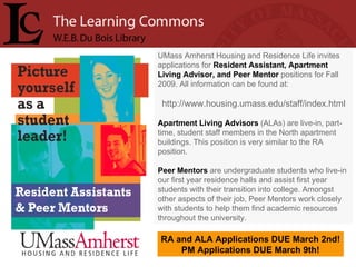 UMass Amherst Housing and Residence Life invites applications for  Resident Assistant, Apartment Living Advisor, and Peer Mentor  positions for Fall 2009. All information can be found at:  http://www.housing.umass.edu/staff/index.html Apartment Living Advisors  (ALAs) are live-in, part-time, student staff members in the North apartment buildings. This position is very similar to the RA position.  Peer Mentors  are undergraduate students who live-in our first year residence halls and assist first year students with their transition into college. Amongst other aspects of their job, Peer Mentors work closely with students to help them find academic resources throughout the university.  RA and ALA Applications DUE March 2nd! PM Applications DUE March 9th! 
