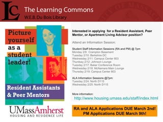 Interested in applying  for a Resident Assistant, Peer Mentor, or Apartment Living Advisor position? Attend an Information Session: Student Staff Information Sessions (RA and PM) @ 7pm Monday 2/9:  Crampton Basement Tuesday 2/10: Berkshire DC Wednesday 2/11: Campus Center 803 Thurdsay 2/12: Johnson Lounge Tuesday 2/17: Baker Conference Room Wednesday 2/18: McNamara Main Lounge Thursday 2/19: Campus Center 803 ALA Information Sessions @7pm:  Tuesday 2/24: North D115 Wednesday 2/25: North D115 More information: http://www.housing.umass.edu/staff/index.html RA and ALA Applications DUE March 2nd! PM Applications DUE March 9th! 