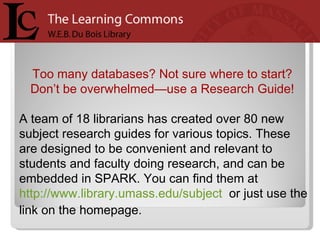 Too many databases? Not sure where to start?  Don’t be overwhelmed—use a Research Guide!  A team of 18 librarians has created over 80 new subject research guides for various topics. These are designed to be convenient and relevant to students and faculty doing research, and can be embedded in SPARK. You can find them at  http://www.library.umass.edu/subject   or just use the link on the homepage.  