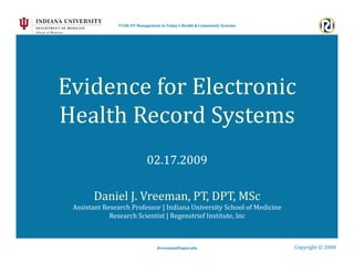T558| OT Management in Today's Health & Community Systems 




Evidence for Electronic  
Health Record Systems 
                            02.17.2009 

       Daniel J. Vreeman, PT, DPT, MSc 
 Assistant Research Professor | Indiana University School of Medicine 
             Research Scientist | Regenstrief Institute, Inc 



                                 dvreeman@iupui.edu                         Copyright © 2008 
 