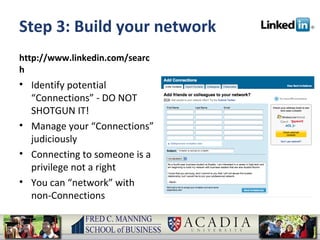 Step 3: Build your network http://www.linkedin.com/search Identify potential “Connections” - DO NOT SHOTGUN IT! Manage your “Connections” judiciously Connecting to someone is a privilege not a right You can “network” with non-Connections 
