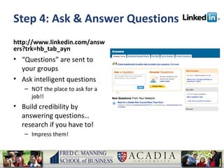 Step 4: Ask & Answer Questions http://www.linkedin.com/answers?trk=hb_tab_ayn “ Questions” are sent to your groups Ask intelligent questions NOT the place to ask for a job!! Build credibility by answering questions… research if you have to! Impress them! 