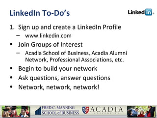 LinkedIn To-Do’s Sign up and create a LinkedIn Profile www.linkedin.com Join Groups of Interest Acadia School of Business, Acadia Alumni Network, Professional Associations, etc. Begin to build your network Ask questions, answer questions Network, network, network! 