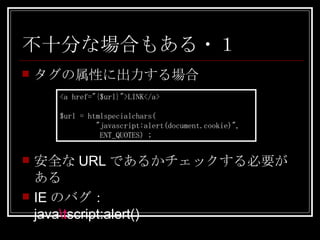 不十分な場合もある・１ タグの属性に出力する場合 <a href="{$url}">LINK</a> $url = htmlspecialchars( "javascript:alert(document.cookie)",   ENT_QUOTES) ; 安全な URL であるかチェックする必要がある IE のバグ： java \t script:alert() 