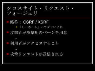 クロスサイト・リクエスト・フォージェリ 略称：CSRF / XSRF 「しーさーふ」ってダサいよね 攻撃者が攻撃用のページを用意 　↓ 利用者がアクセスすること 　↓ 攻撃リクエストが送信される 