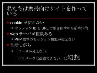 私たちは携帯向けサイトを作っている cookieが使えない セッションIDをURLで引き回すのも前時代的 webサーバが複数ある PHP標準のセッション機能が使えない 油断しがち 「ソースが見えない」 「パラメータは改竄できない」は 幻想 