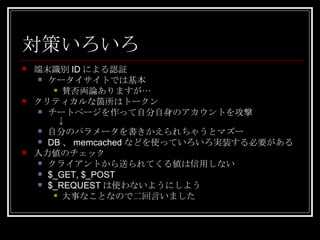 対策いろいろ 端末識別 ID による認証 ケータイサイトでは基本 賛否両論ありますが… クリティカルな箇所はトークン チートページを作って自分自身のアカウントを攻撃 　↓ 自分のパラメータを書きかえられちゃうとマズー DB 、 memcached などを使っていろいろ実装する必要がある 入力値のチェック クライアントから送られてくる値は信用しない $_GET, $_POST $_REQUEST は使わないようにしよう 大事なことなので二回言いました 