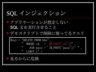 SQLインジェクション アプリケーションが想定しない SQL文を実行させること デモスクリプトで削除に使ってるクエリ $sql = "DELETE FROM bbs" . "  WHERE id  =  { $_POST['id'] }" . "  AND pass = '{$_POST['pass']}' " . "  LIMIT 1" ; 見るからに危険 