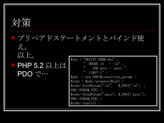対策 プリペアドステートメントとバインド使え。 以上。 PHP 5.2以上は PDOで… $sql = "DELETE FROM bbs" . "  WHERE id  = :id" . "  AND pass = :pass " . "  LIMIT 1" ; $pdo  = new PDO($connection_param) ; $stmt = $pdo->prepare($sql) ; $stmt->bindParam(":id",  $_POST['id']  , PDO::PARAM_INT) ; $stmt->bindParam(":pass", $_POST['pass'], PDO::PARAM_STR) ; $stmt->query() ; 