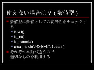 使えない場合は？(数値型) 数値型は数値としての妥当性をチェックする intval() is_int() is_numeric() preg_match("/^[0-9]+$/", $param) それぞれ挙動が違うので 適切なものを利用する 