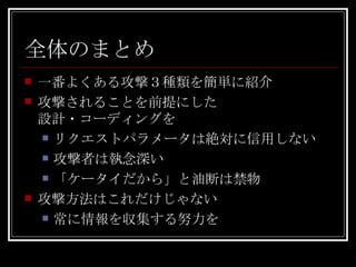 全体のまとめ 一番よくある攻撃３種類を簡単に紹介 攻撃されることを前提にした 設計・コーディングを リクエストパラメータは絶対に信用しない 攻撃者は執念深い 「ケータイだから」と油断は禁物 攻撃方法はこれだけじゃない 常に情報を収集する努力を 