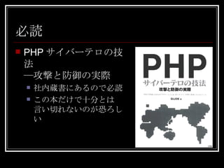 必読 PHPサイバーテロの技法 ―攻撃と防御の実際 社内蔵書にあるので必読 この本だけで十分とは 言い切れないのが恐ろしい 