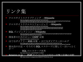 リンク集 クロスサイトスクリプティング  - Wikipedia http://ja.wikipedia.org/wiki/%E3%82%AF%E3%83%AD%E3%82%B9%E3%82%B5%E3%82%A4%E3%83%88%E3%82%B9%E3%82%AF%E3%83%AA%E3%83%97%E3%83%86%E3%82%A3%E3%83%B3%E3%82%B0 クロスサイトリクエストフォージェリ  - Wikipedia http://ja.wikipedia.org/wiki/%E3%82%AF%E3%83%AD%E3%82%B9%E3%82%B5%E3%82%A4%E3%83%88%E3%83%AA%E3%82%AF%E3%82%A8%E3%82%B9%E3%83%88%E3%83%95%E3%82%A9%E3%83%BC%E3%82%B8%E3%82%A7%E3%83%AA SQL インジェクション  - Wikipedia http://ja.wikipedia.org/wiki/SQL%E3%82%A4%E3%83%B3%E3%82%B8%E3%82%A7%E3%82%AF%E3%82%B7%E3%83%A7%E3%83%B3 開発者のための正しい CSRF 対策 http://www.jumperz.net/texts/csrf.htm はてなダイアリー XSS 対策  -  はてなダイアリーのヘルプ http://hatenadiary.g.hatena.ne.jp/keyword/%e3%81%af%e3%81%a6%e3%81%aa%e3%83%80%e3%82%a4%e3%82%a2%e3%83%aa%e3%83%bcXSS%e5%af%be%e7%ad%96 徳丸浩の日記 – そろそろ SQL エスケープに関して一言いっとくか –    SQL のエスケープ再考 http://www.tokumaru.org/d/20080601.html#p01 Amazon.co.jp ：  PHP サイバーテロの技法―攻撃と防御の実際 http://www.amazon.co.jp/gp/product/4883374718/ref=sib_rdr_dp 