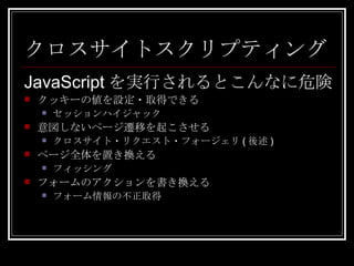 クロスサイトスクリプティング JavaScript を実行されるとこんなに危険 クッキーの値を設定・取得できる セッションハイジャック 意図しないページ遷移を起こさせる クロスサイト・リクエスト・フォージェリ ( 後述 ) ページ全体を置き換える フィッシング フォームのアクションを書き換える フォーム情報の不正取得 