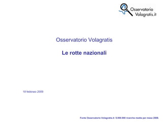 Fonte Osservatorio Volagratis.it: 9.000.000 ricerche medie per mese 2008. Osservatorio Volagratis Le rotte nazionali 18 febbraio 2009 