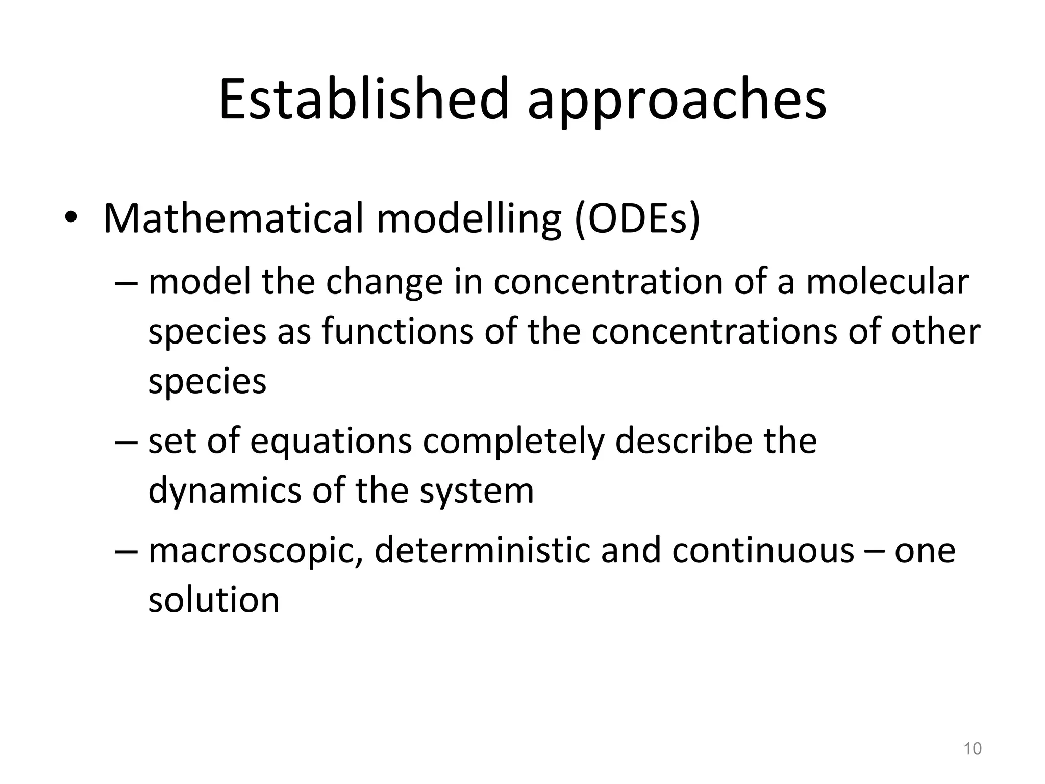 Established approaches Mathematical modelling (ODEs) model the change in concentration of a molecular species as functions of the concentrations of other species set of equations completely describe the dynamics of the system macroscopic, deterministic and continuous – one solution 