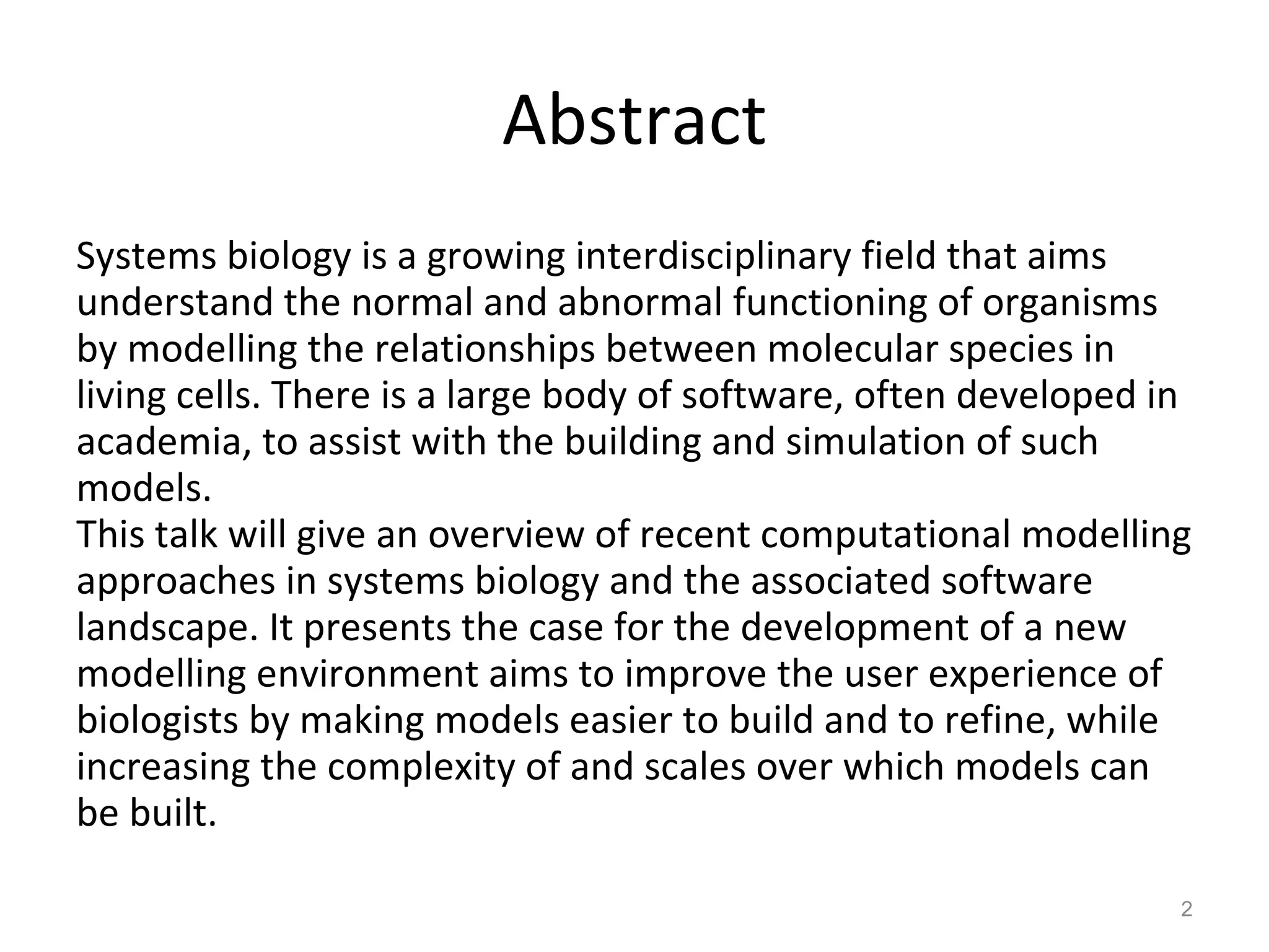 Abstract Systems biology is a growing interdisciplinary field that aims understand the normal and abnormal functioning of organisms by modelling the relationships between molecular species in living cells. There is a large body of software, often developed in academia, to assist with the building and simulation of such models.  This talk will give an overview of recent computational modelling approaches in systems biology and the associated software landscape. It presents the case for the development of a new modelling environment aims to improve the user experience of biologists by making models easier to build and to refine, while increasing the complexity of and scales over which models can be built.  
