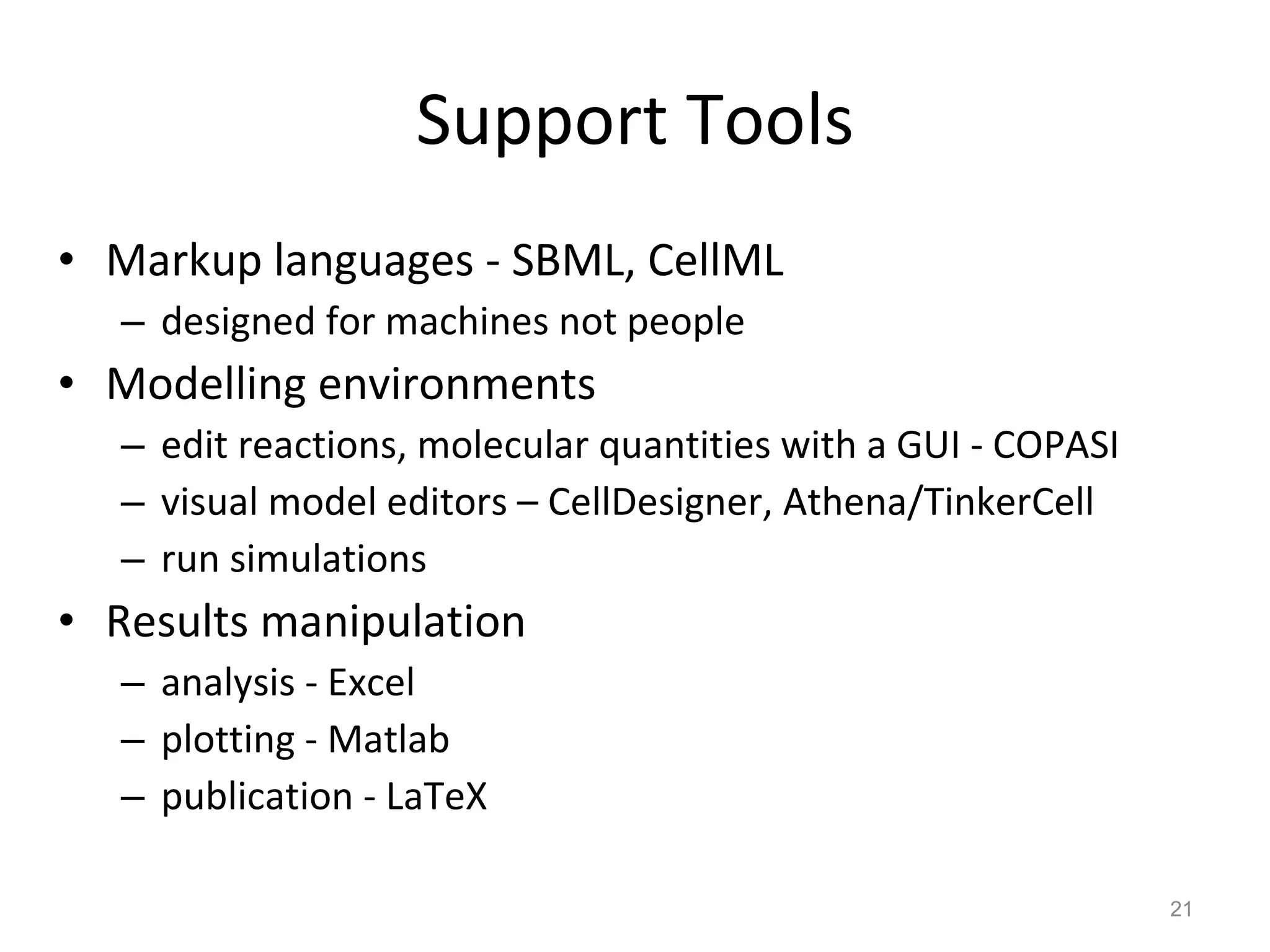 Support Tools Markup languages - SBML, CellML designed for machines not people Modelling environments edit reactions, molecular quantities with a GUI - COPASI visual model editors – CellDesigner, Athena/TinkerCell run simulations Results manipulation analysis - Excel plotting - Matlab publication - LaTeX 