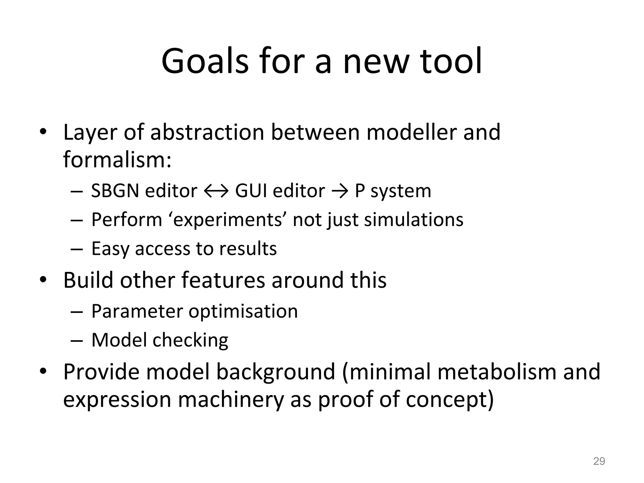 Goals for a new tool Layer of abstraction between modeller and formalism: SBGN editor  ↔ GUI editor -> P system Perform ‘experiments’ not just simulations Easy access to results Build other features around this Parameter optimisation Model checking Provide model background (minimal metabolism and expression machinery as proof of concept) 