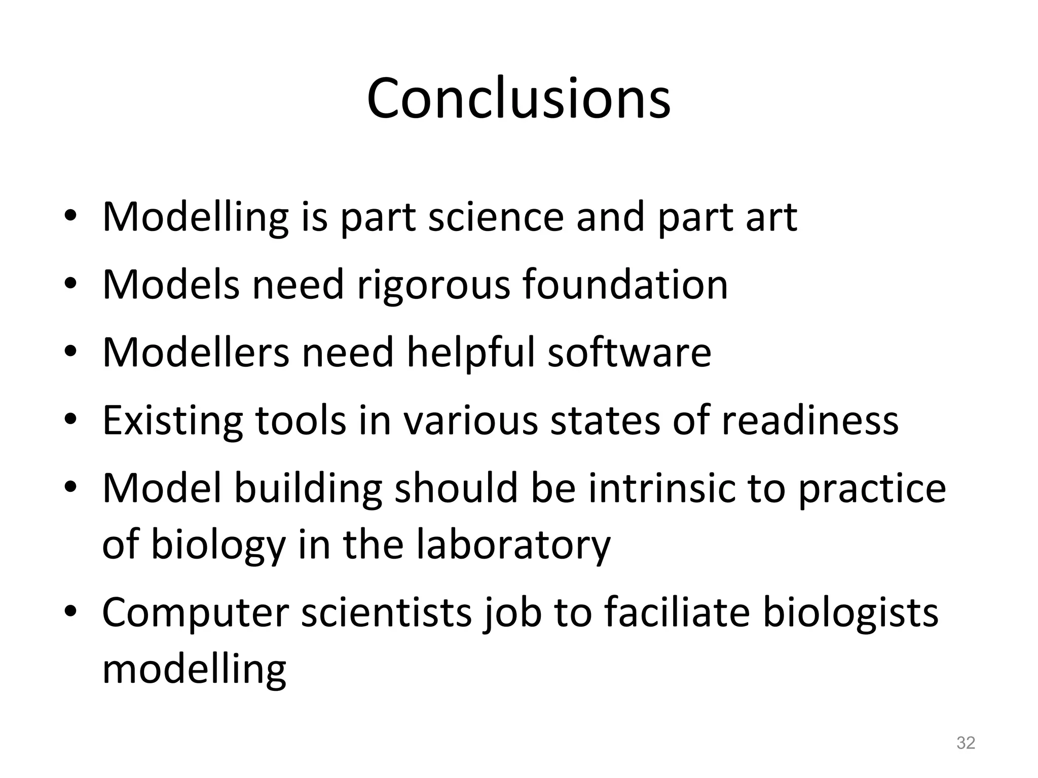 Conclusions Modelling is part science and part art Models need rigorous foundation Modellers need helpful software Existing tools in various states of readiness Model building should be intrinsic to practice of biology in the laboratory Computer scientists job to faciliate biologists modelling 