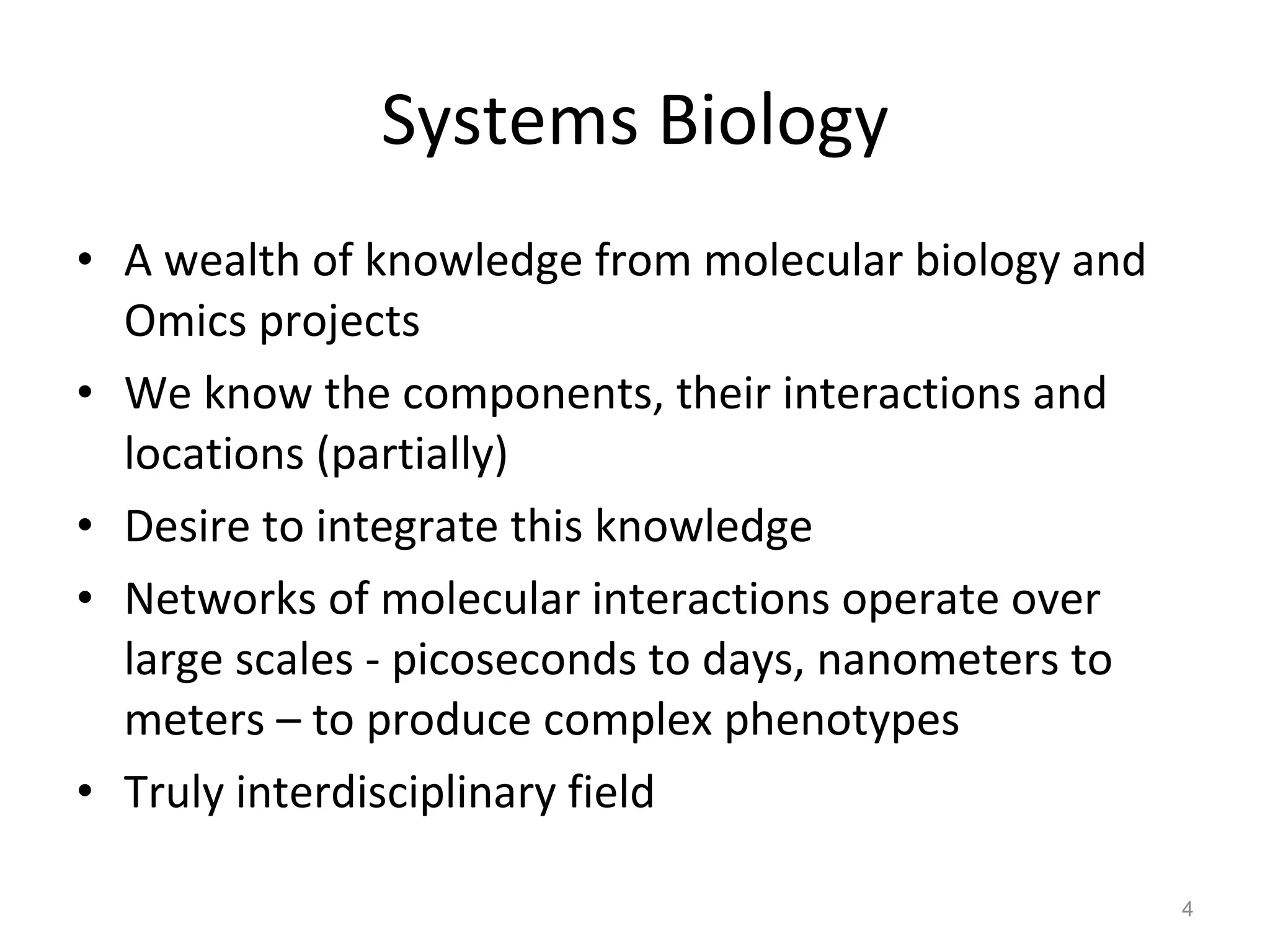 Systems Biology A wealth of knowledge from molecular biology and Omics projects We know the components, their interactions and locations (partially) Desire to integrate this knowledge Networks of molecular interactions operate over large scales - picoseconds to days, nanometers to meters – to produce complex phenotypes Truly interdisciplinary field 