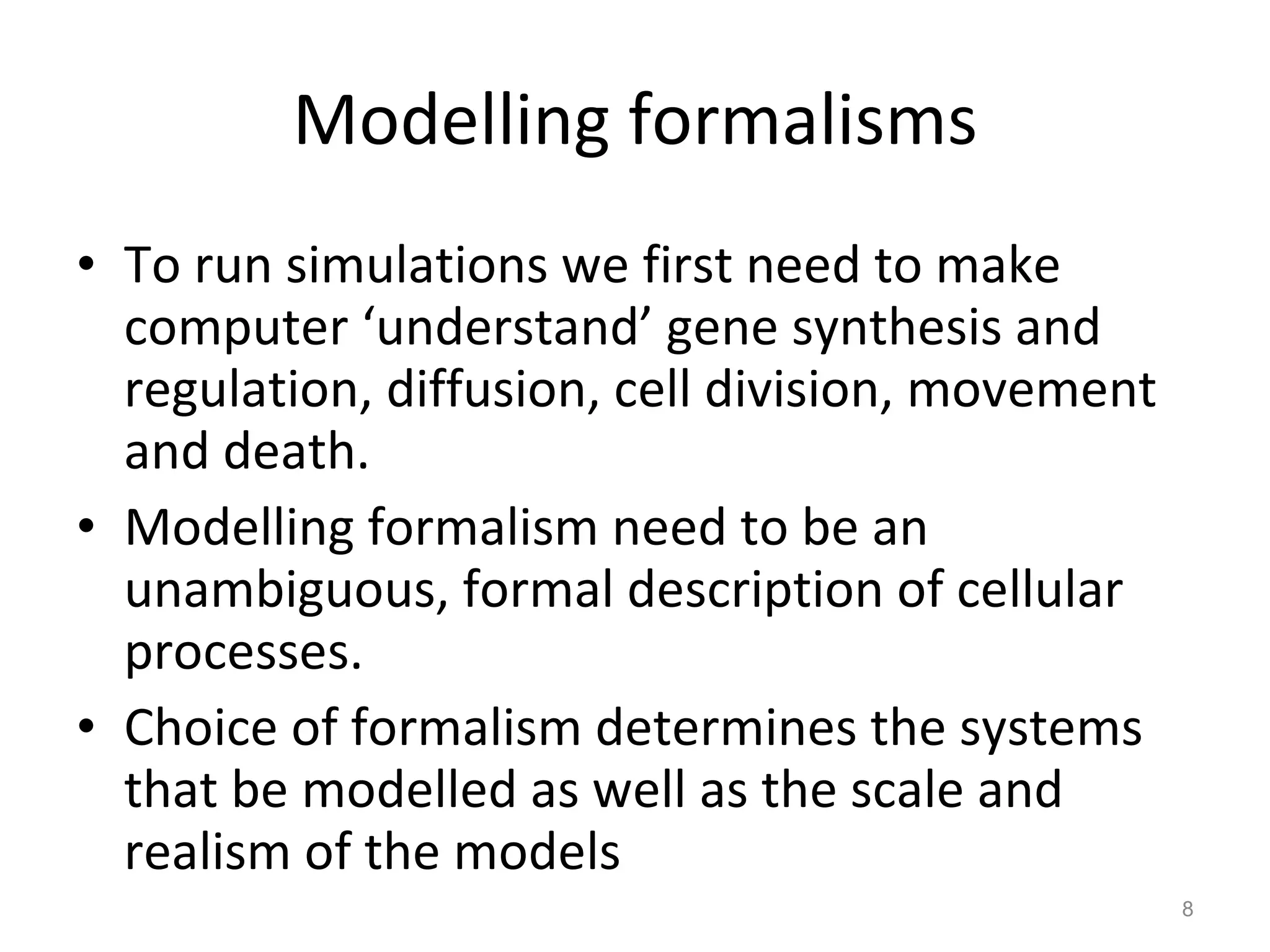 Modelling formalisms To run simulations we first need to make computer ‘understand’ gene synthesis and regulation, diffusion, cell division, movement and death. Modelling formalism need to be an unambiguous, formal description of cellular processes. Choice of formalism determines the systems that be modelled as well as the scale and realism of the models 