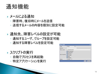    メールによる通知
    ◦ 障害時、復旧時にメールを送信
    ◦ 送信するメールの内容を個別に設定可能

   通知先、障害レベルの設定が可能
    ◦ 通知するユーザ、グループを設定可能
    ◦ 通知する障害レベルを設定可能


   スクリプトの実行
    ◦ 自動でプロセスを再起動
    ◦ 特定アプリケーションを実行


                           13
 