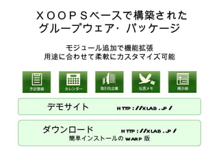   ＸＯＯＰＳベースで構築された グループウェア・パッケージ モジュール追加で機能拡張 用途に合わせて柔軟にカスタマイズ可能 デモサイト　  　 http://xlab.jp/ ダウンロード　  　 http://xlab.jp/ 簡単インストールの WARP 版 