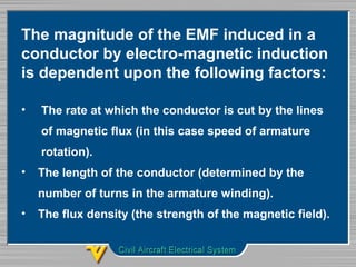 The magnitude of the EMF induced in a 
conductor by electro-magnetic induction 
is dependent upon the following factors:
•   The rate at which the conductor is cut by the lines 
      of magnetic flux (in this case speed of armature 
      rotation).
•  The length of the conductor (determined by the 
     number of turns in the armature winding).
•  The flux density (the strength of the magnetic field).
 