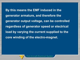 By this means the EMF induced in the 
generator armature, and therefore the 
generator output voltage, can be controlled 
regardless of generator speed or electrical 
load by varying the current supplied to the 
core winding of the electro-magnet. 
 