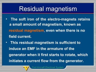 Residual magnetism
•  The soft iron of the electro-magnets retains 
a small amount of magnetism, known as
residual magnetism, even when there is no 
   field current. 
•  This residual magnetism is sufficient to 
   induce an EMF in the armature of the 
   generator when it first starts to rotate, which 
   initiates a current flow from the generator. 
 