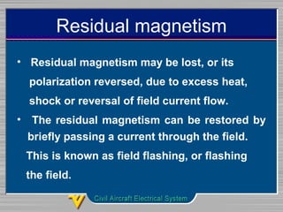 Residual magnetism
•  Residual magnetism may be lost, or its 
    polarization reversed, due to excess heat, 
    shock or reversal of field current flow. 
•  The residual magnetism can be restored by 
briefly passing a current through the field. 
   This is known as field flashing, or flashing 
   the field.
 
