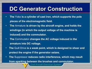 DC Generator Construction
• The Yoke is a cylinder of cast iron, which supports the pole
pieces of the electromagnetic field.
• The Armature is driven by the aircraft engine, and holds the
windings (in which the output voltage of the machine is
induced) and the commutator.
• The Commutator changes the AC voltage induced in the
armature into DC voltage.
• The Quill Drive is a weak point, which is designed to shear and
protect the engine if the generator seizes.
• The Suppressor reduces radio interference, which may result
from sparking between the brushes and commutator.
 