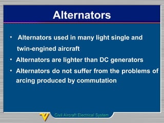 Alternators
• Alternators used in many light single and
twin-engined aircraft
• Alternators are lighter than DC generators
• Alternators do not suffer from the problems of
arcing produced by commutation
 