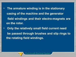 • The armature winding is in the stationary
casing of the machine and the generator
field windings and their electro-magnets are
on the rotor.
• Only the relatively small field current need
be passed through brushes and slip rings to
the rotating field windings.
 