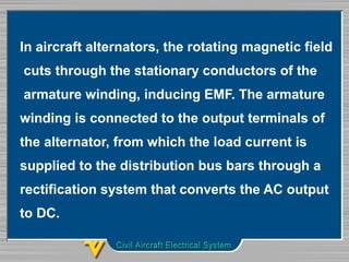 In aircraft alternators, the rotating magnetic field
cuts through the stationary conductors of the
armature winding, inducing EMF. The armature
winding is connected to the output terminals of
the alternator, from which the load current is
supplied to the distribution bus bars through a
rectification system that converts the AC output
to DC.
 