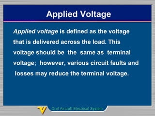 Applied Voltage
Applied voltage is defined as the voltage
that is delivered across the load. This
voltage should be the same as terminal
voltage; however, various circuit faults and
losses may reduce the terminal voltage.
 