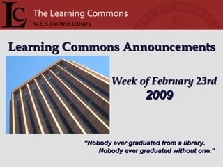 Learning Commons Announcements Week of February 23rd “ Nobody ever graduated from a library. Nobody ever graduated without one.” 2009 
