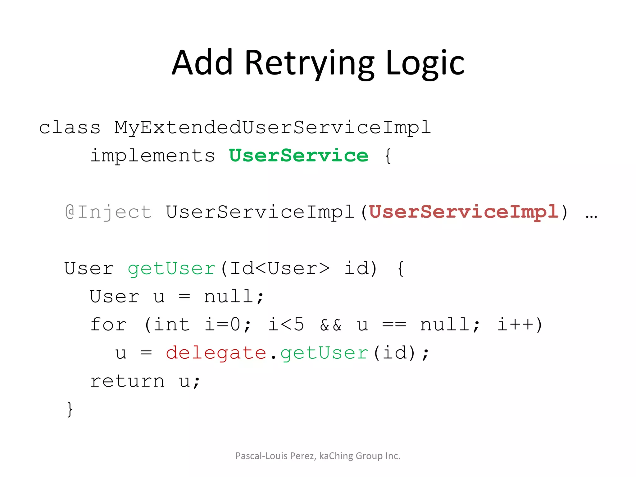 Add Retrying Logic class MyExtendedUserServiceImpl implements  UserService  { @Inject  UserServiceImpl( UserServiceImpl ) … User  getUser (Id<User> id) { User u = null; for (int i=0; i<5 && u == null; i++) u =  delegate . getUser (id); return u; } Pascal-Louis Perez, kaChing Group Inc. 