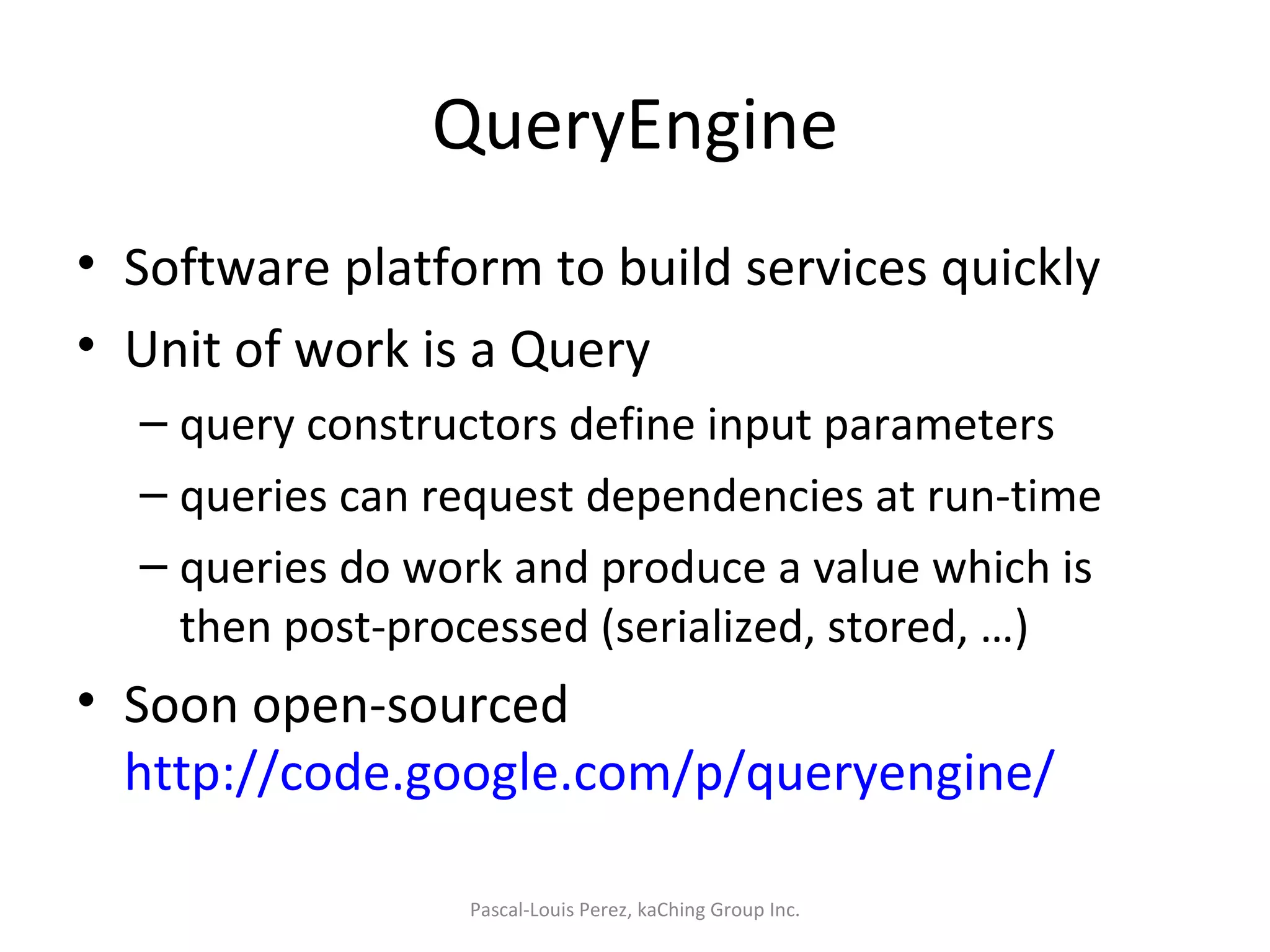 QueryEngine Software platform to build services quickly Unit of work is a Query query constructors define input parameters queries can request dependencies at run-time queries do work and produce a value which is then post-processed (serialized, stored, …) Soon open-sourced  http://code.google.com/p/queryengine/   Pascal-Louis Perez, kaChing Group Inc. 