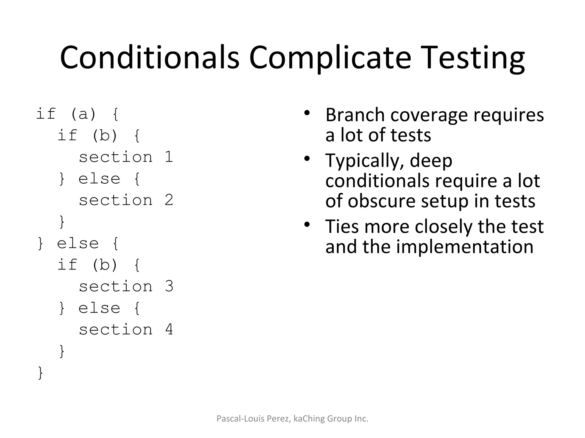 Conditionals Complicate Testing if (a) { if (b) { section 1 } else { section 2 } } else { if (b) { section 3 } else { section 4 } } Branch coverage requires a lot of tests Typically, deep conditionals require a lot of obscure setup in tests Ties more closely the test and the implementation Pascal-Louis Perez, kaChing Group Inc. 