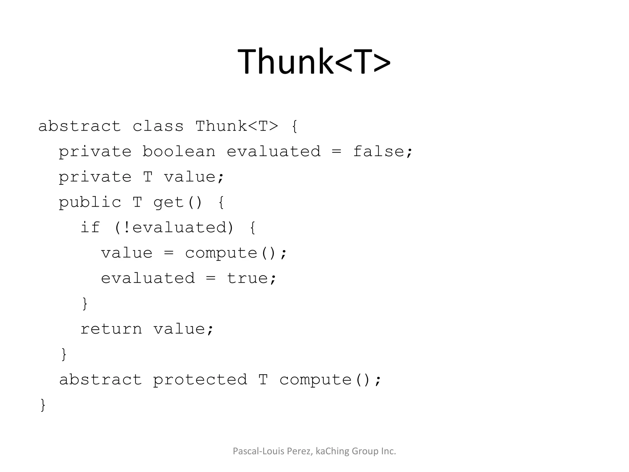 Thunk<T> abstract class Thunk<T> { private boolean evaluated = false; private T value; public T get() { if (!evaluated) { value = compute(); evaluated = true; } return value; } abstract protected T compute(); } Pascal-Louis Perez, kaChing Group Inc. 