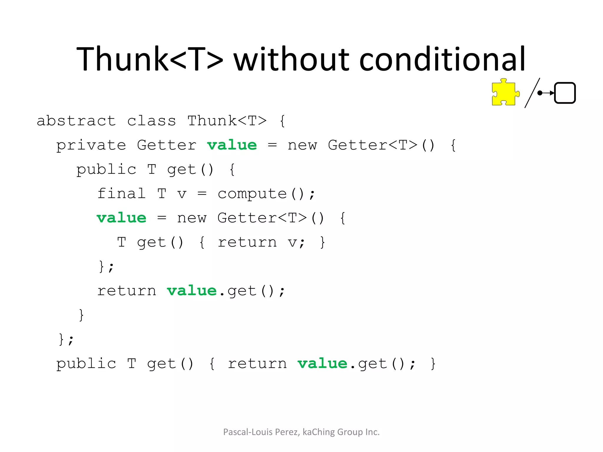 Thunk<T> without conditional abstract class Thunk<T> { private Getter  value  = new Getter<T>() { public T get() { final T v = compute(); value  = new Getter<T>() { T get() { return v; } }; return  value .get(); } }; public T get() { return  value .get(); } Pascal-Louis Perez, kaChing Group Inc. 