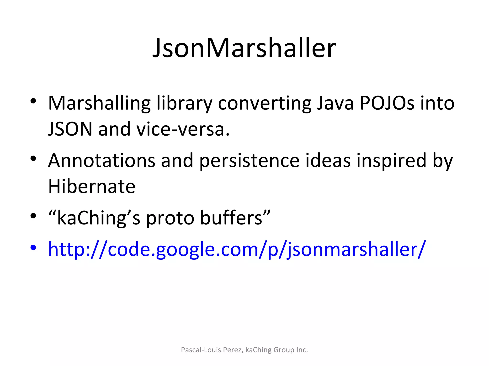 JsonMarshaller Marshalling library converting Java POJOs into JSON and vice-versa. Annotations and persistence ideas inspired by Hibernate “ kaChing’s proto buffers” http://code.google.com/p/jsonmarshaller/   Pascal-Louis Perez, kaChing Group Inc. 
