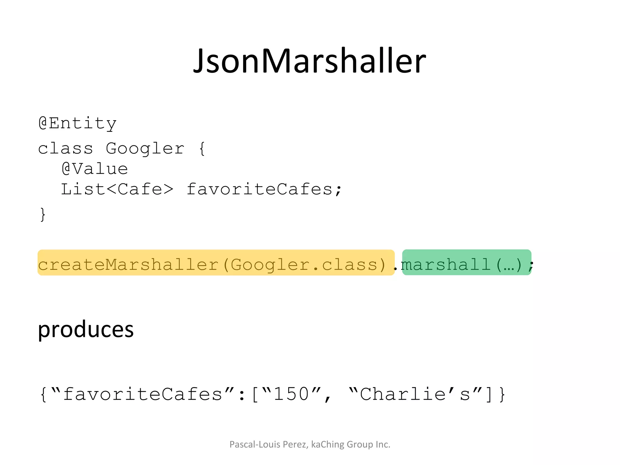 JsonMarshaller @Entity class Googler { @Value List<Cafe> favoriteCafes; } createMarshaller(Googler.class).marshall(…); produces {“favoriteCafes”:[“150”, “Charlie’s”]} Pascal-Louis Perez, kaChing Group Inc. 