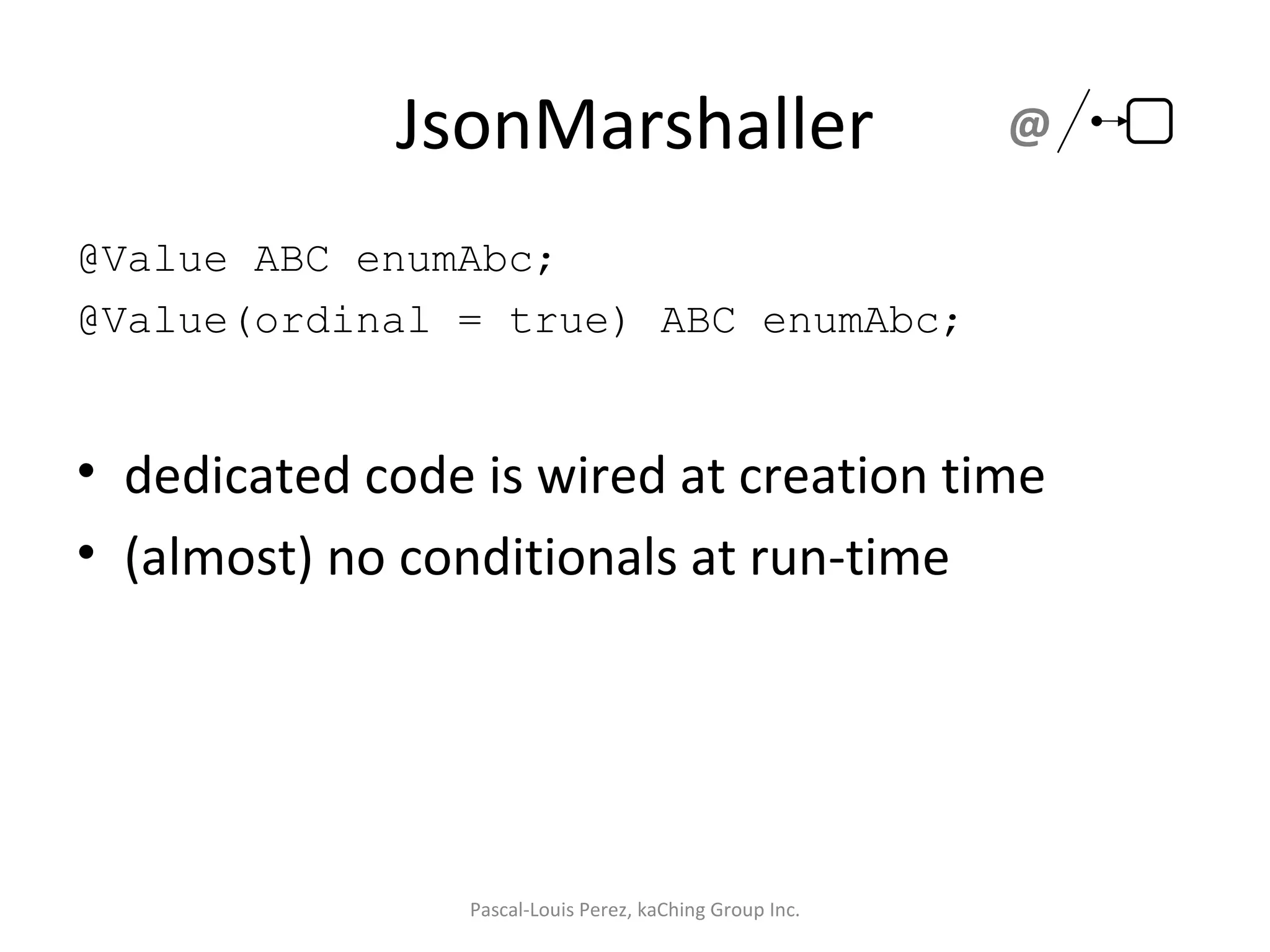 JsonMarshaller @Value ABC enumAbc; @Value(ordinal = true) ABC enumAbc; dedicated code is wired at creation time (almost) no conditionals at run-time Pascal-Louis Perez, kaChing Group Inc. @ 