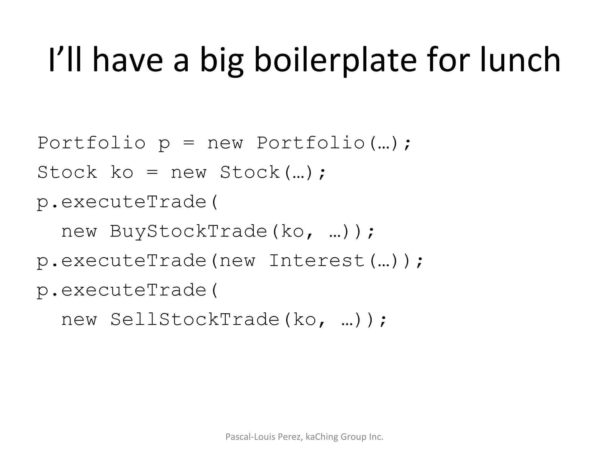 I’ll have a big boilerplate for lunch Portfolio p = new Portfolio(…); Stock ko = new Stock(…); p.executeTrade( new BuyStockTrade(ko, …)); p.executeTrade(new Interest(…)); p.executeTrade( new SellStockTrade(ko, …)); Pascal-Louis Perez, kaChing Group Inc. 
